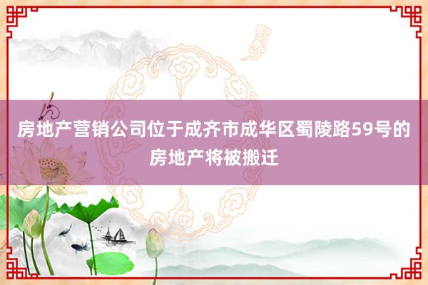 房地产营销公司位于成齐市成华区蜀陵路59号的房地产将被搬迁