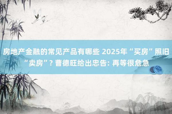 房地产金融的常见产品有哪些 2025年“买房”照旧“卖房”? 曹德旺给出忠告: 再等很危急