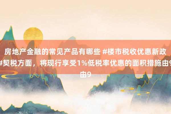 房地产金融的常见产品有哪些 #楼市税收优惠新政#契税方面，将现行享受1%低税率优惠的面积措施由9