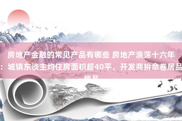 房地产金融的常见产品有哪些 房地产浪荡十六年：城镇东谈主均住房面积超40平，开发商拚命卷居品