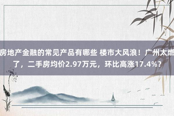 房地产金融的常见产品有哪些 楼市大风浪！广州太燃了，二手房均价2.97万元，环比高涨17.4%？