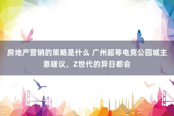 房地产营销的策略是什么 广州超等电竞公园城主意磋议，Z世代的异日都会