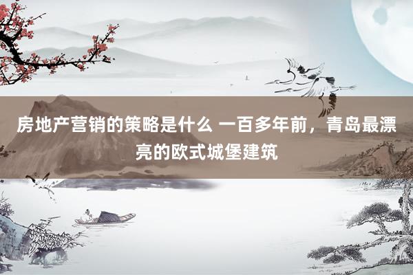 房地产营销的策略是什么 一百多年前，青岛最漂亮的欧式城堡建筑