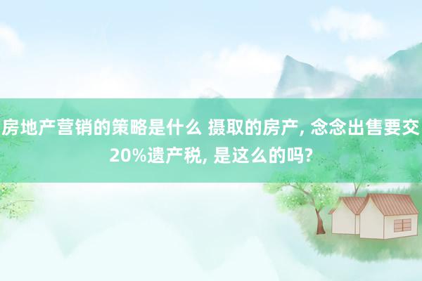 房地产营销的策略是什么 摄取的房产, 念念出售要交20%遗产税, 是这么的吗?