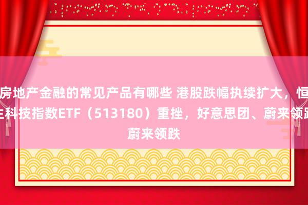 房地产金融的常见产品有哪些 港股跌幅执续扩大，恒生科技指数ETF（513180）重挫，好意思团、蔚来领跌