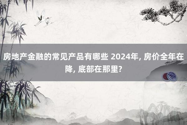 房地产金融的常见产品有哪些 2024年, 房价全年在降, 底部在那里?