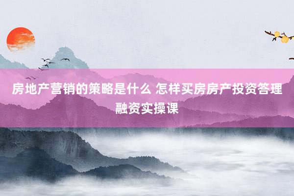 房地产营销的策略是什么 怎样买房房产投资答理融资实操课