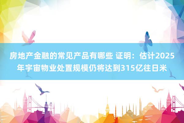 房地产金融的常见产品有哪些 证明：估计2025年宇宙物业处置规模仍将达到315亿往日米