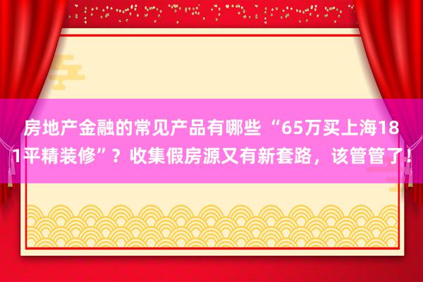 房地产金融的常见产品有哪些 “65万买上海181平精装修”？收集假房源又有新套路，该管管了！