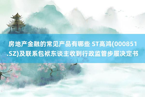 房地产金融的常见产品有哪些 ST高鸿(000851.SZ)及联系包袱东谈主收到行政监管步履决定书