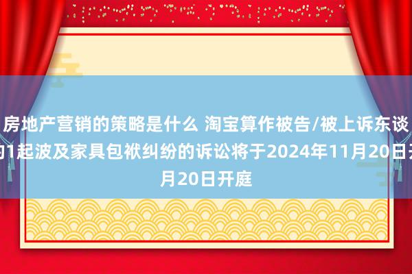 房地产营销的策略是什么 淘宝算作被告/被上诉东谈主的1起波及家具包袱纠纷的诉讼将于2024年11月20日开庭