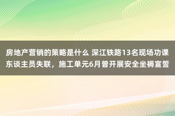 房地产营销的策略是什么 深江铁路13名现场功课东谈主员失联，施工单元6月曾开展安全坐褥宣誓