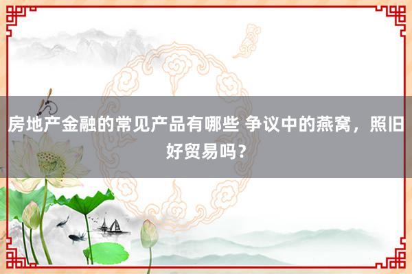 房地产金融的常见产品有哪些 争议中的燕窝，照旧好贸易吗？