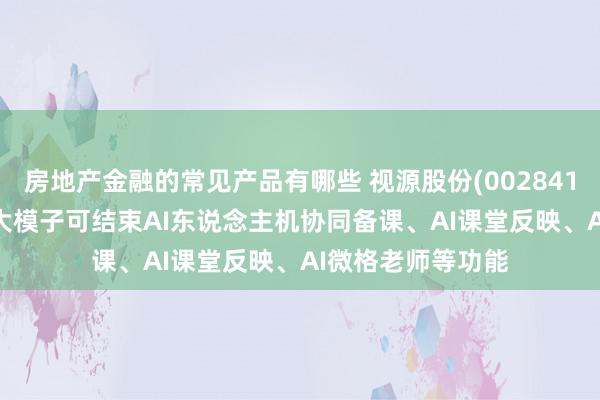 房地产金融的常见产品有哪些 视源股份(002841.SZ)：希沃教授大模子可结束AI东说念主机协同备课、AI课堂反映、AI微格老师等功能