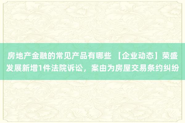 房地产金融的常见产品有哪些 【企业动态】荣盛发展新增1件法院诉讼，案由为房屋交易条约纠纷