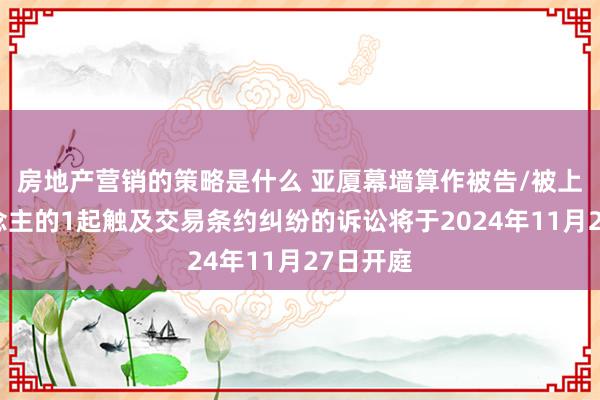 房地产营销的策略是什么 亚厦幕墙算作被告/被上诉东说念主的1起触及交易条约纠纷的诉讼将于2024年11月27日开庭