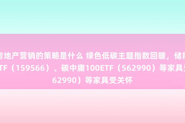 房地产营销的策略是什么 绿色低碳主题指数回暖，储能电板ETF（159566）、碳中庸100ETF（562990）等家具受关怀