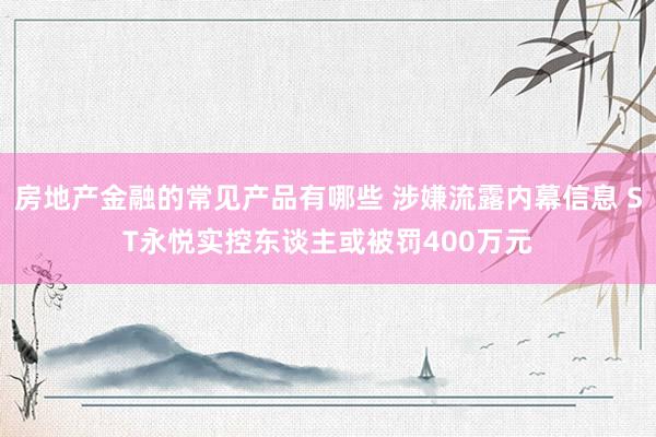 房地产金融的常见产品有哪些 涉嫌流露内幕信息 ST永悦实控东谈主或被罚400万元