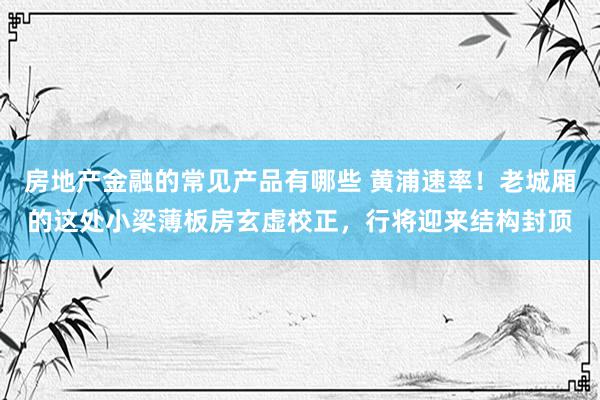 房地产金融的常见产品有哪些 黄浦速率！老城厢的这处小梁薄板房玄虚校正，行将迎来结构封顶