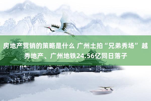 房地产营销的策略是什么 广州土拍“兄弟秀场” 越秀地产、广州地铁24.56亿同日落子