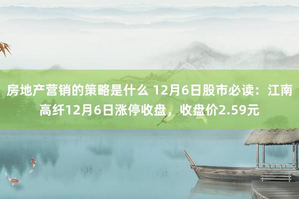 房地产营销的策略是什么 12月6日股市必读：江南高纤12月6日涨停收盘，收盘价2.59元