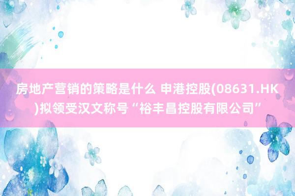 房地产营销的策略是什么 申港控股(08631.HK)拟领受汉文称号“裕丰昌控股有限公司”