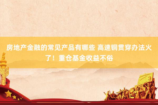 房地产金融的常见产品有哪些 高速铜贯穿办法火了！重仓基金收益不俗