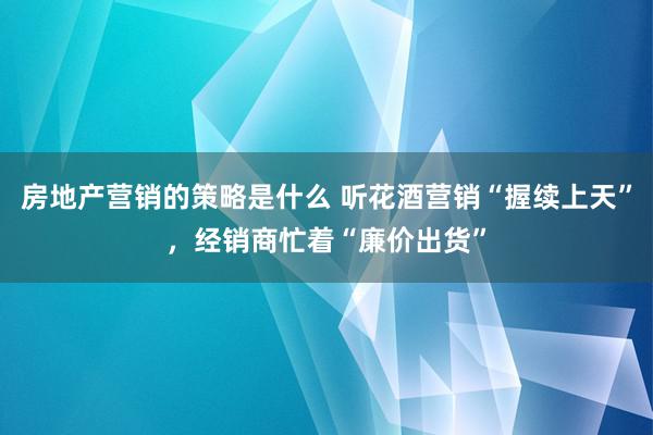 房地产营销的策略是什么 听花酒营销“握续上天”，经销商忙着“廉价出货”