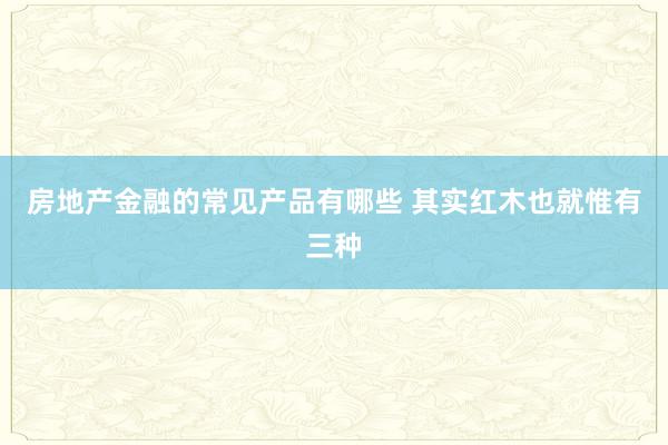 房地产金融的常见产品有哪些 其实红木也就惟有三种