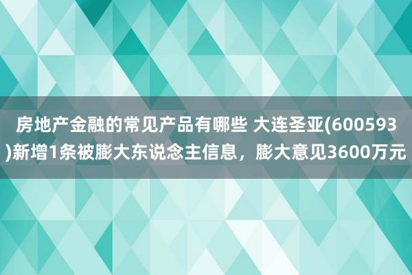 房地产金融的常见产品有哪些 大连圣亚(600593)新增1条被膨大东说念主信息，膨大意见3600万元