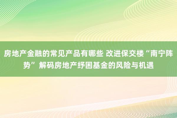 房地产金融的常见产品有哪些 改进保交楼“南宁阵势” 解码房地产纾困基金的风险与机遇