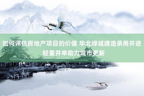 如何评估房地产项目的价值 华北绿城建造录用并进  轻重并举助力城市更新