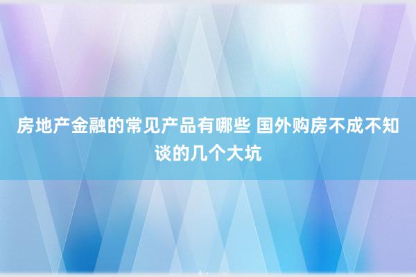 房地产金融的常见产品有哪些 国外购房不成不知谈的几个大坑