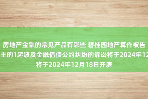 房地产金融的常见产品有哪些 碧桂园地产算作被告/被上诉东谈主的1起波及金融借债公约纠纷的诉讼将于2024年12月18日开庭