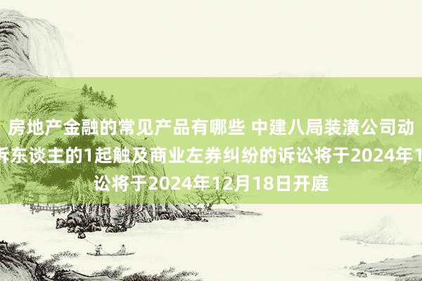 房地产金融的常见产品有哪些 中建八局装潢公司动作被告/被上诉东谈主的1起触及商业左券纠纷的诉讼将于2024年12月18日开庭