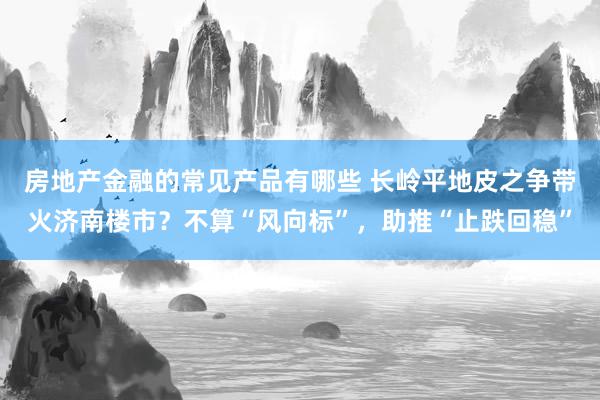 房地产金融的常见产品有哪些 长岭平地皮之争带火济南楼市？不算“风向标”，助推“止跌回稳”