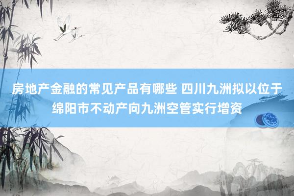 房地产金融的常见产品有哪些 四川九洲拟以位于绵阳市不动产向九洲空管实行增资