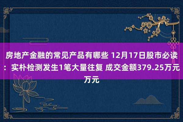 房地产金融的常见产品有哪些 12月17日股市必读：实朴检测发生1笔大量往复 成交金额379.25万元