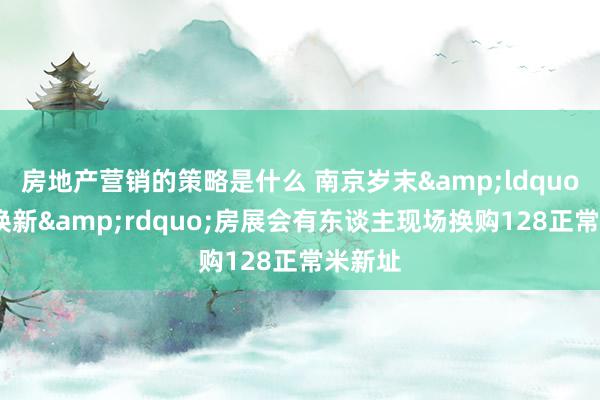 房地产营销的策略是什么 南京岁末&ldquo;以旧换新&rdquo;房展会有东谈主现场换购128正常米新址