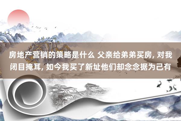 房地产营销的策略是什么 父亲给弟弟买房, 对我闭目掩耳, 如今我买了新址他们却念念据为己有