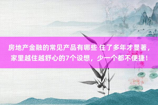 房地产金融的常见产品有哪些 住了多年才显著，家里越住越舒心的7个设想，少一个都不便捷！