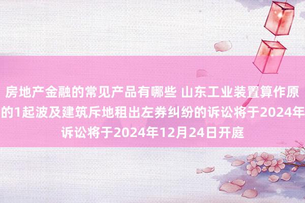 房地产金融的常见产品有哪些 山东工业装置算作原告/上诉东谈主的1起波及建筑斥地租出左券纠纷的诉讼将于2024年12月24日开庭