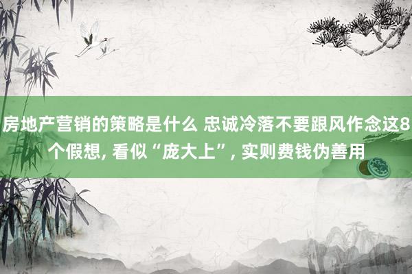 房地产营销的策略是什么 忠诚冷落不要跟风作念这8个假想, 看似“庞大上”, 实则费钱伪善用