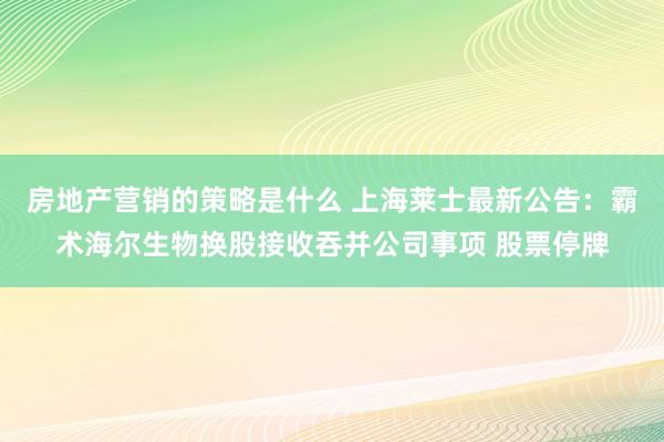 房地产营销的策略是什么 上海莱士最新公告：霸术海尔生物换股接收吞并公司事项 股票停牌