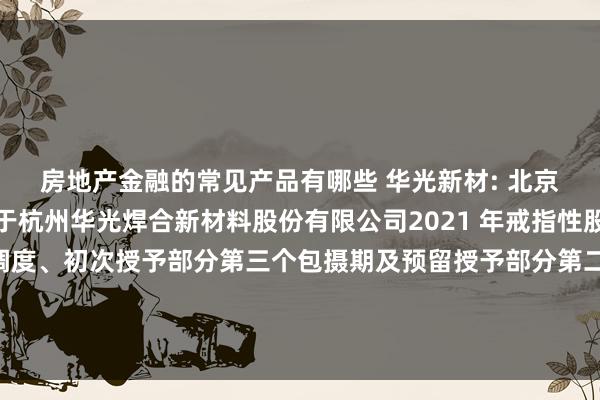 房地产金融的常见产品有哪些 华光新材: 北京不雅韬讼师事务所对于杭州华光焊合新材料股份有限公司2021 年戒指性股票激勉规划授予价钱调度、初次授予部分第三个包摄期及预留授予部分第二个包摄期包摄要求树立暨部分戒指性股票作废研究事项的法律成见书骨子摘抄