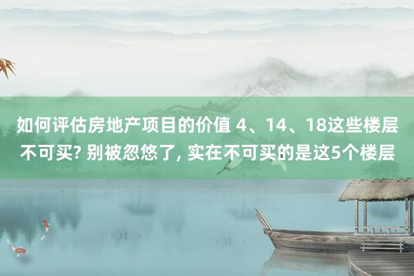 如何评估房地产项目的价值 4、14、18这些楼层不可买? 别被忽悠了, 实在不可买的是这5个楼层