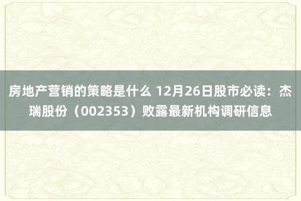 房地产营销的策略是什么 12月26日股市必读：杰瑞股份（002353）败露最新机构调研信息