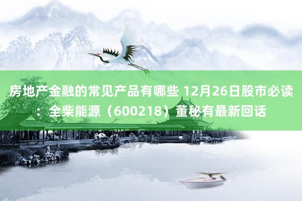 房地产金融的常见产品有哪些 12月26日股市必读：全柴能源（600218）董秘有最新回话