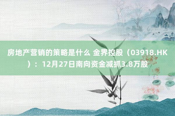 房地产营销的策略是什么 金界控股（03918.HK）：12月27日南向资金减抓3.8万股