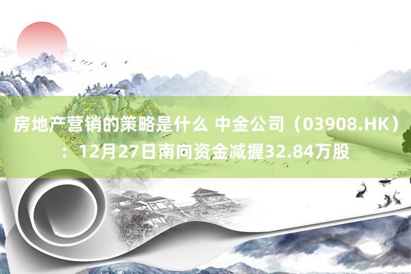 房地产营销的策略是什么 中金公司（03908.HK）：12月27日南向资金减握32.84万股